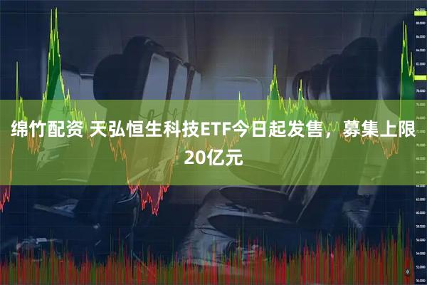 绵竹配资 天弘恒生科技ETF今日起发售，募集上限20亿元