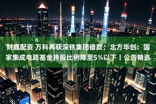 财鑫配资 万科再获深铁集团借款；北方华创：国家集成电路基金持股比例降至5%以下丨公告精选