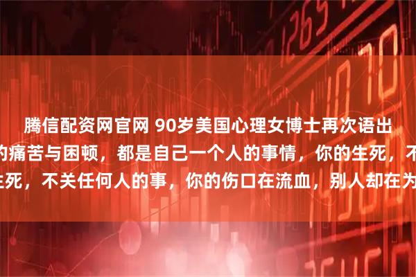 腾信配资网官网 90岁美国心理女博士再次语出惊人！她说：“你所有的痛苦与困顿，都是自己一个人的事情，你的生死，不关任何人的事，你的伤口在流血，别人却在为晚上吃什么发愁！”