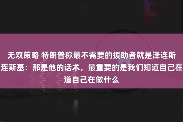 无双策略 特朗普称最不需要的援助者就是泽连斯基，泽连斯基：那是他的话术，最重要的是我们知道自己在做什么