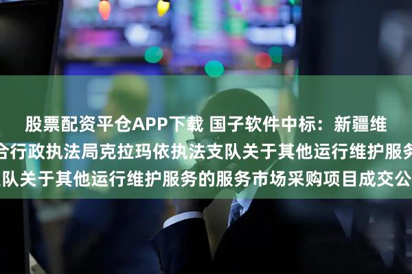 股票配资平仓APP下载 国子软件中标：新疆维吾尔自治区交通运输综合行政执法局克拉玛依执法支队关于其他运行维护服务的服务市场采购项目成交公告