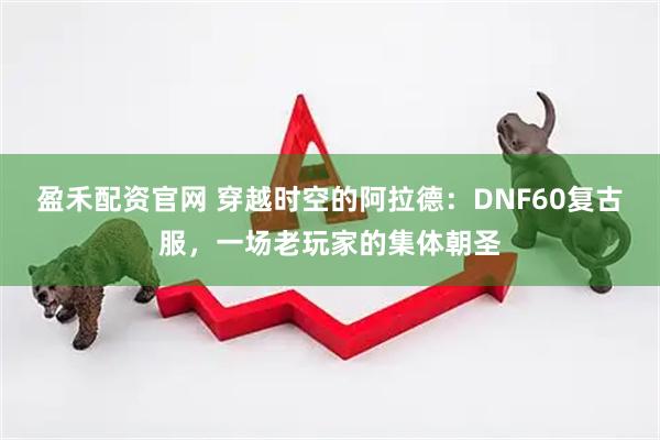 盈禾配资官网 穿越时空的阿拉德：DNF60复古服，一场老玩家的集体朝圣