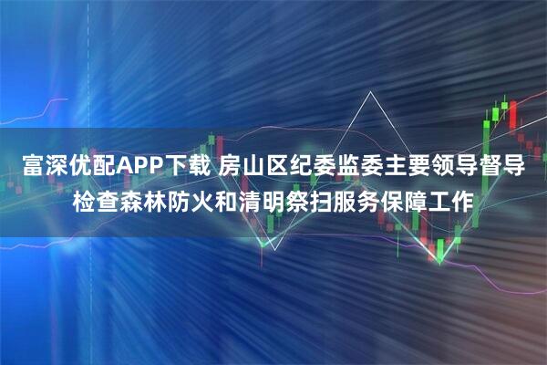 富深优配APP下载 房山区纪委监委主要领导督导检查森林防火和清明祭扫服务保障工作