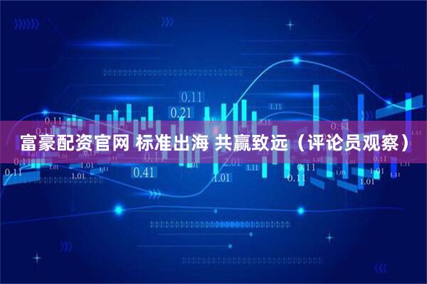 富豪配资官网 标准出海 共赢致远（评论员观察）