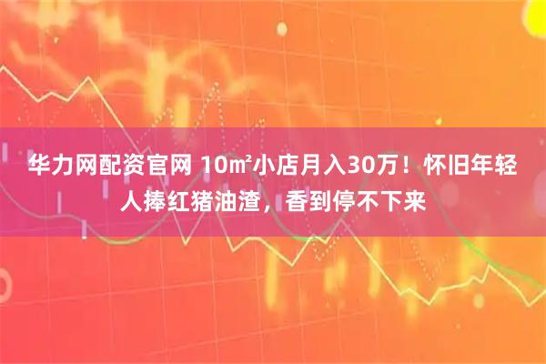 华力网配资官网 10㎡小店月入30万！怀旧年轻人捧红猪油渣，香到停不下来