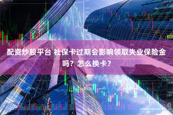 配资炒股平台 社保卡过期会影响领取失业保险金吗?怎么换卡?