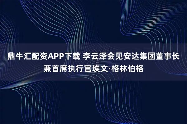 鼎牛汇配资APP下载 李云泽会见安达集团董事长兼首席执行官埃文·格林伯格
