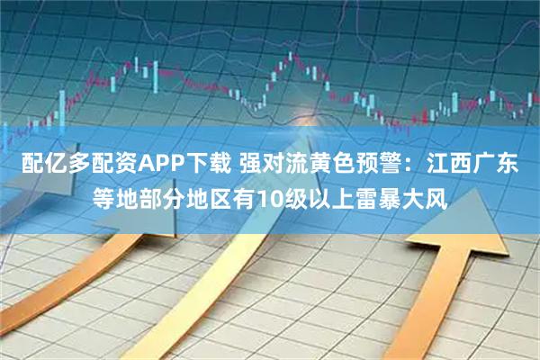 配亿多配资APP下载 强对流黄色预警：江西广东等地部分地区有10级以上雷暴大风