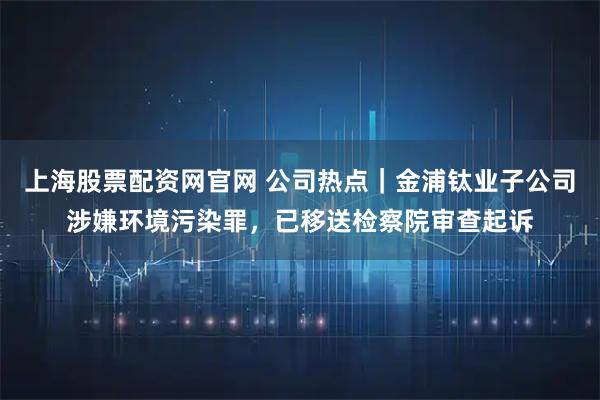 上海股票配资网官网 公司热点｜金浦钛业子公司涉嫌环境污染罪，已移送检察院审查起诉