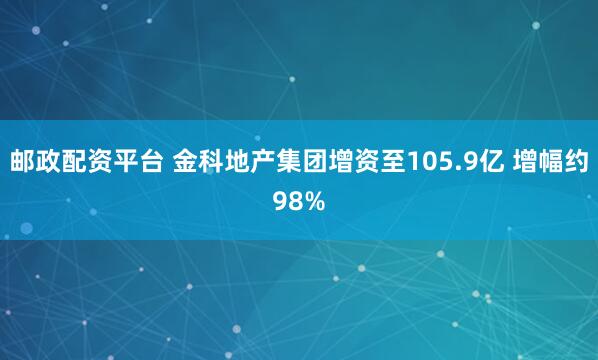 邮政配资平台 金科地产集团增资至105.9亿 增幅约98%