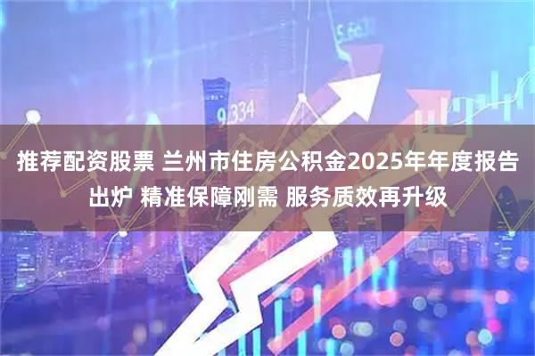 推荐配资股票 兰州市住房公积金2025年年度报告出炉 精准保障刚需 服务质效再升级