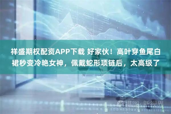 祥盛期权配资APP下载 好家伙！高叶穿鱼尾白裙秒变冷艳女神，佩戴蛇形项链后，太高级了