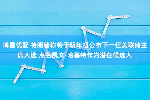 博星优配 特朗普称将于明年初公布下一任美联储主席人选 点名凯文·哈塞特作为潜在候选人