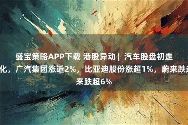 盛宝策略APP下载 港股异动 | 汽车股盘初走势分化,广汽集团涨近2%,比亚迪股份涨超1%,蔚来跌超6%