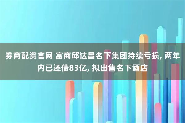 券商配资官网 富商邱达昌名下集团持续亏损, 两年内已还债83亿, 拟出售名下酒店
