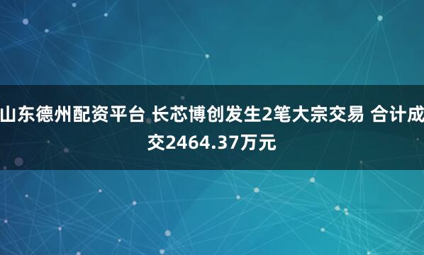 山东德州配资平台 长芯博创发生2笔大宗交易 合计成交2464.37万元