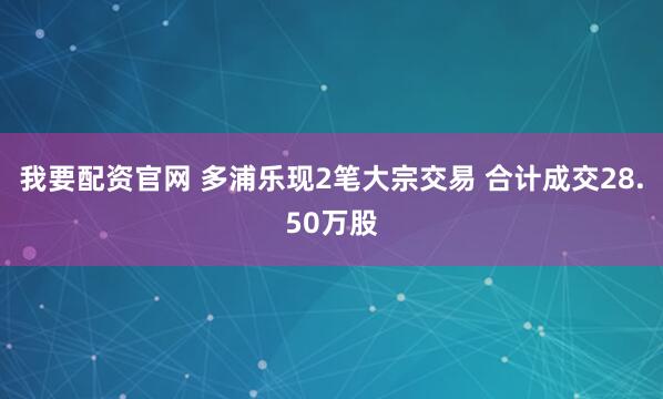 我要配资官网 多浦乐现2笔大宗交易 合计成交28.50万股