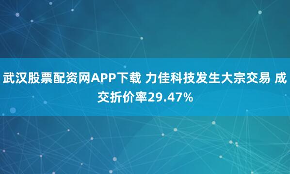 武汉股票配资网APP下载 力佳科技发生大宗交易 成交折价率29.47%
