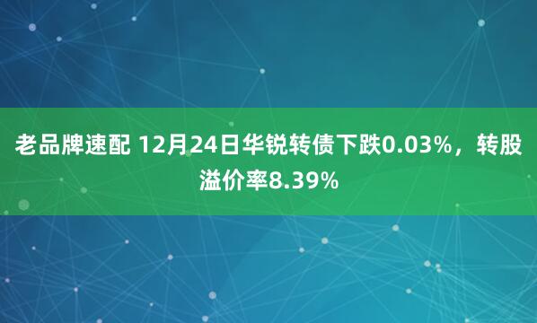 老品牌速配 12月24日华锐转债下跌0.03%，转股溢价率8.39%