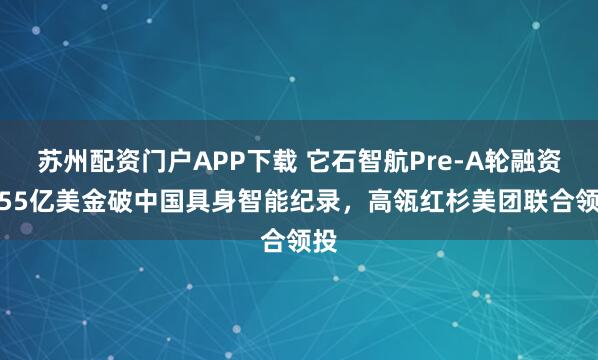 苏州配资门户APP下载 它石智航Pre-A轮融资4.55亿美金破中国具身智能纪录，高瓴红杉美团联合领投