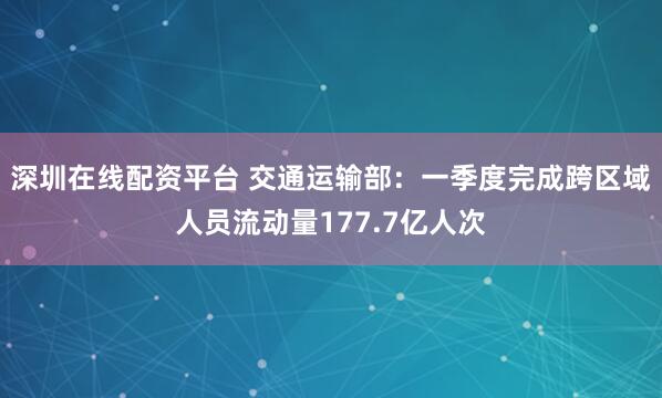 深圳在线配资平台 交通运输部：一季度完成跨区域人员流动量177.7亿人次