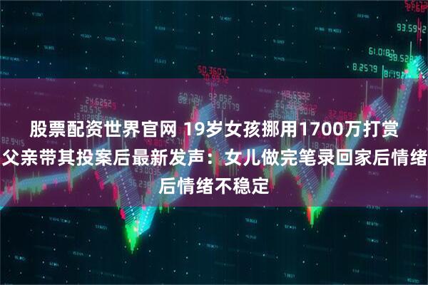 股票配资世界官网 19岁女孩挪用1700万打赏主播，父亲带其投案后最新发声：女儿做完笔录回家后情绪不稳定