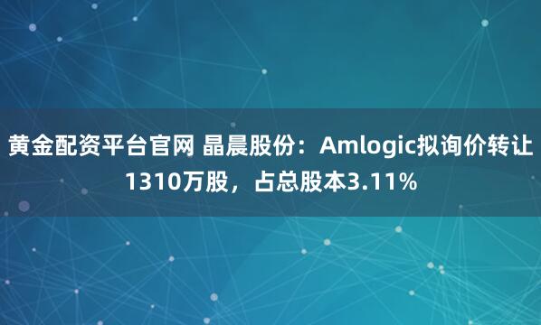黄金配资平台官网 晶晨股份：Amlogic拟询价转让1310万股，占总股本3.11%