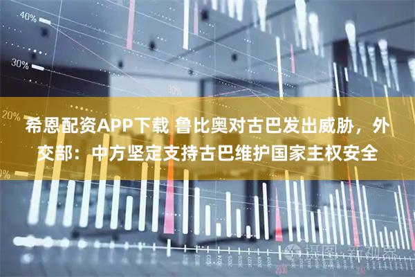希恩配资APP下载 鲁比奥对古巴发出威胁，外交部：中方坚定支持古巴维护国家主权安全