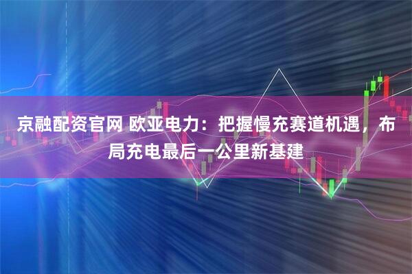 京融配资官网 欧亚电力：把握慢充赛道机遇，布局充电最后一公里新基建
