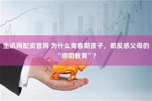 生讯网配资官网 为什么青春期孩子，都反感父母的“唠叨教育”?