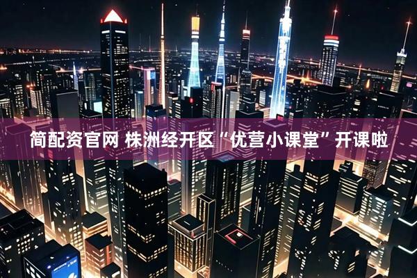 简配资官网 株洲经开区“优营小课堂”开课啦