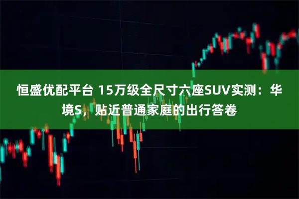 恒盛优配平台 15万级全尺寸六座SUV实测：华境S，贴近普通家庭的出行答卷