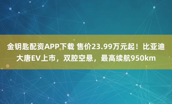 金钥匙配资APP下载 售价23.99万元起！比亚迪大唐EV上市，双腔空悬，最高续航950km