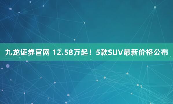 九龙证券官网 12.58万起!5款SUV最新价格公布