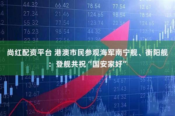 尚红配资平台 港澳市民参观海军南宁舰、衡阳舰：登舰共祝“国安家好”
