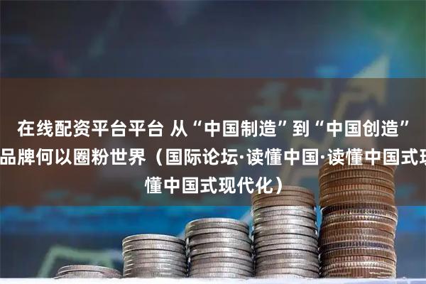 在线配资平台平台 从“中国制造”到“中国创造”，中国品牌何以圈粉世界（国际论坛·读懂中国·读懂中国式现代化）