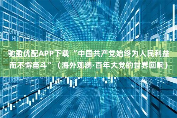 驰盈优配APP下载 “中国共产党始终为人民利益而不懈奋斗”（海外观澜·百年大党的世界回响）