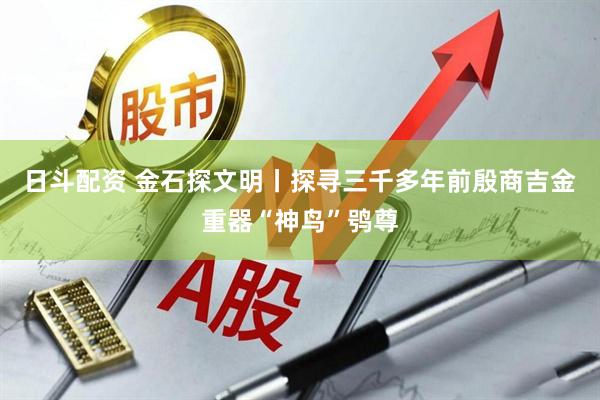 日斗配资 金石探文明丨探寻三千多年前殷商吉金重器“神鸟”鸮尊