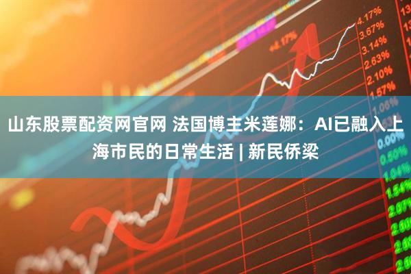 山东股票配资网官网 法国博主米莲娜:AI已融入上海市民的日常生活 | 新民侨梁