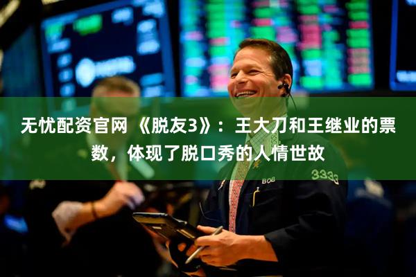 无忧配资官网 《脱友3》：王大刀和王继业的票数，体现了脱口秀的人情世故