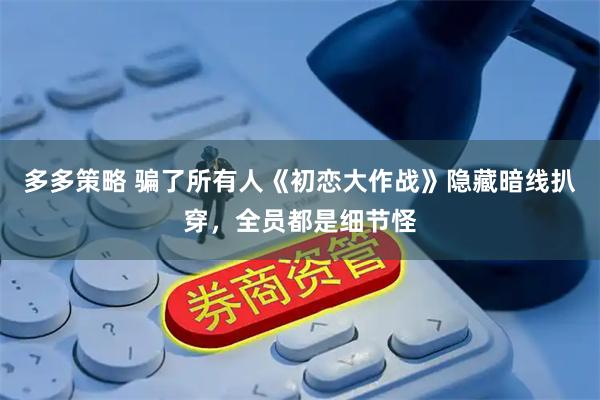 多多策略 骗了所有人《初恋大作战》隐藏暗线扒穿，全员都是细节怪