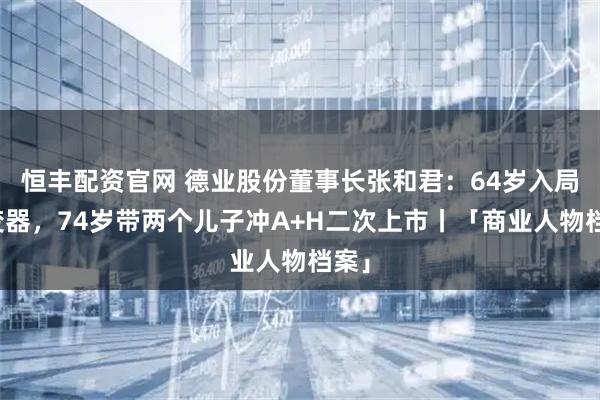 恒丰配资官网 德业股份董事长张和君:64岁入局逆变器,74岁带两个儿子冲A+H二次上市丨「商业人物档案」