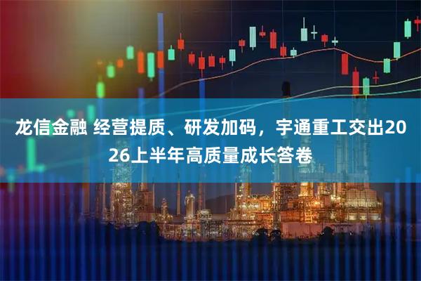 龙信金融 经营提质、研发加码，宇通重工交出2026上半年高质量成长答卷