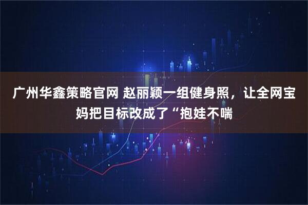 广州华鑫策略官网 赵丽颖一组健身照，让全网宝妈把目标改成了“抱娃不喘