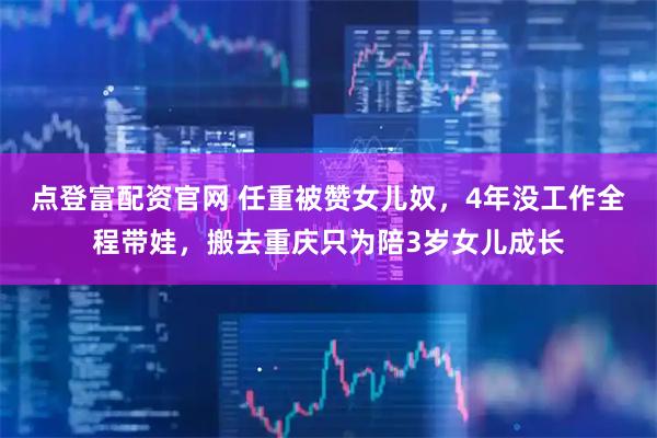 点登富配资官网 任重被赞女儿奴，4年没工作全程带娃，搬去重庆只为陪3岁女儿成长