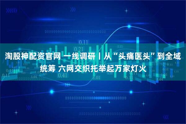 淘股神配资官网 一线调研丨从“头痛医头”到全域统筹 六网交织托举起万家灯火